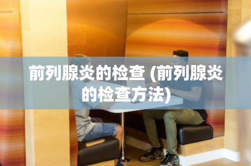 前列腺炎的检查 (前列腺炎的检查方法)