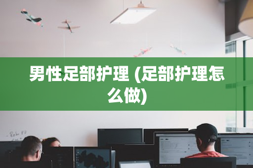 男性足部护理 (足部护理怎么做)