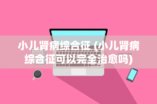 小儿肾病综合征 (小儿肾病综合征可以完全治愈吗)