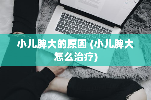小儿脾大的原因 (小儿脾大怎么治疗)