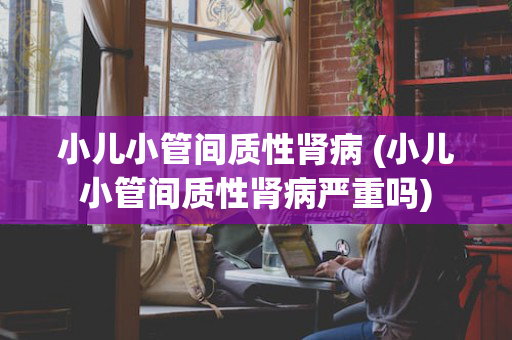 小儿小管间质性肾病 (小儿小管间质性肾病严重吗)