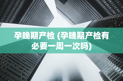 孕晚期产检 (孕晚期产检有必要一周一次吗)