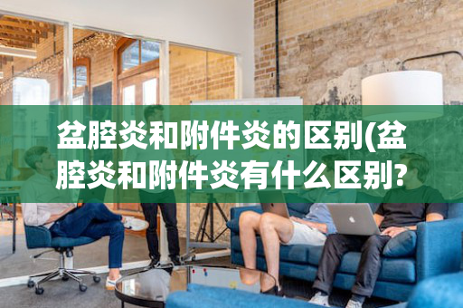 盆腔炎和附件炎的区别(盆腔炎和附件炎有什么区别?)