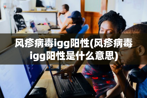 风疹病毒igg阳性(风疹病毒igg阳性是什么意思)