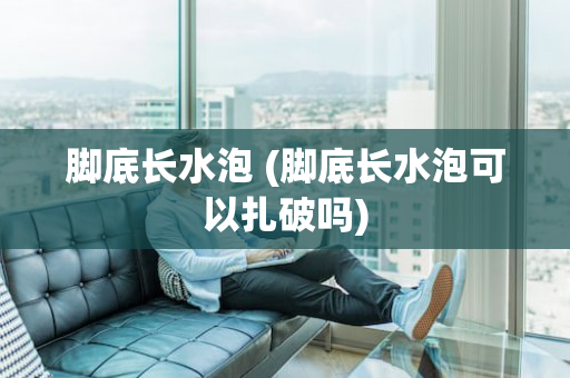 脚底长水泡 (脚底长水泡可以扎破吗)