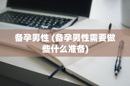 备孕男性 (备孕男性需要做些什么准备)
