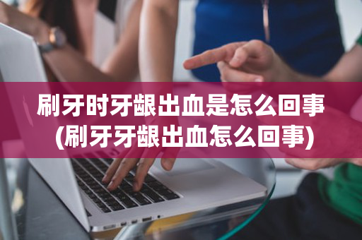 刷牙时牙龈出血是怎么回事 (刷牙牙龈出血怎么回事)