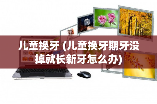 儿童换牙 (儿童换牙期牙没掉就长新牙怎么办)