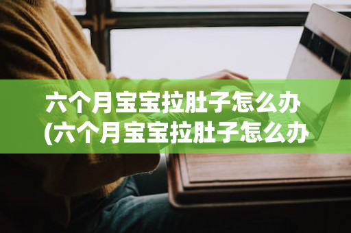 六个月宝宝拉肚子怎么办 (六个月宝宝拉肚子怎么办快速解决)