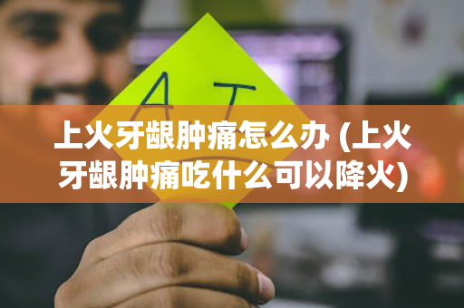 上火牙龈肿痛怎么办 (上火牙龈肿痛吃什么可以降火)
