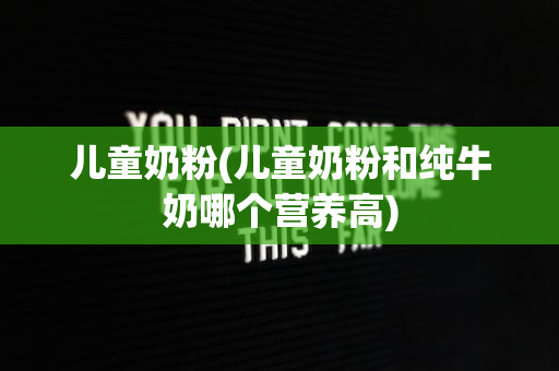 儿童奶粉(儿童奶粉和纯牛奶哪个营养高)