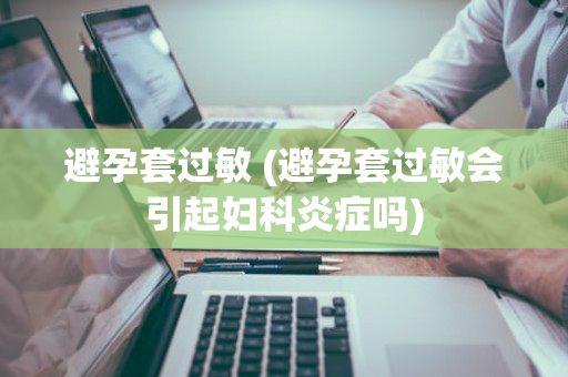 避孕套过敏 (避孕套过敏会引起妇科炎症吗)