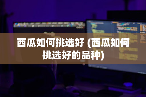 西瓜如何挑选好 (西瓜如何挑选好的品种)