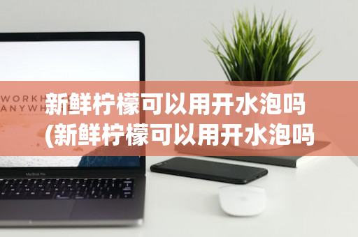 新鲜柠檬可以用开水泡吗 (新鲜柠檬可以用开水泡吗多久)