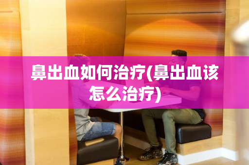 鼻出血如何治疗(鼻出血该怎么治疗)