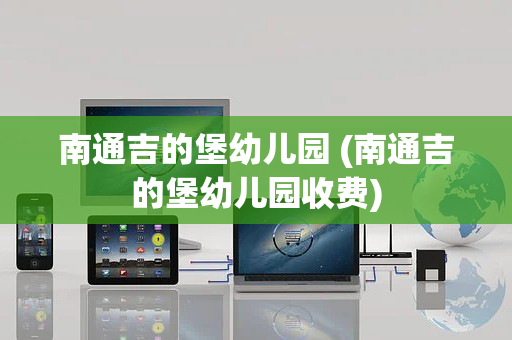 南通吉的堡幼儿园 (南通吉的堡幼儿园收费)