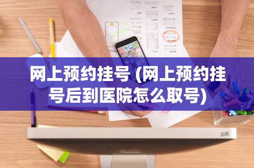 网上预约挂号 (网上预约挂号后到医院怎么取号)