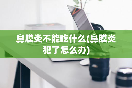 鼻膜炎不能吃什么(鼻膜炎犯了怎么办)