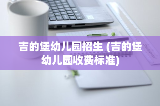 吉的堡幼儿园招生 (吉的堡幼儿园收费标准)