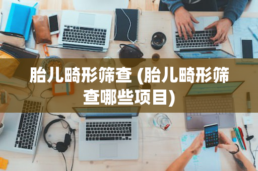 胎儿畸形筛查 (胎儿畸形筛查哪些项目)