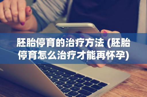 胚胎停育的治疗方法 (胚胎停育怎么治疗才能再怀孕)