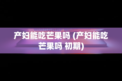 产妇能吃芒果吗 (产妇能吃芒果吗 初期)