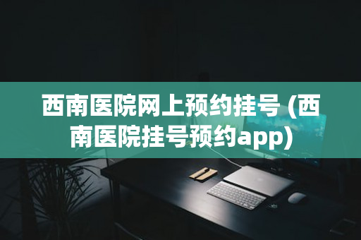 西南医院网上预约挂号 (西南医院挂号预约app)