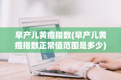 早产儿黄疸指数(早产儿黄疸指数正常值范围是多少)