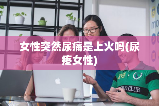 女性突然尿痛是上火吗(尿疼女性)