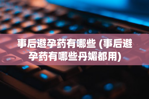 事后避孕药有哪些 (事后避孕药有哪些丹媚都用)