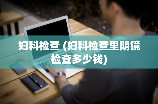 妇科检查 (妇科检查里阴镜检查多少钱)