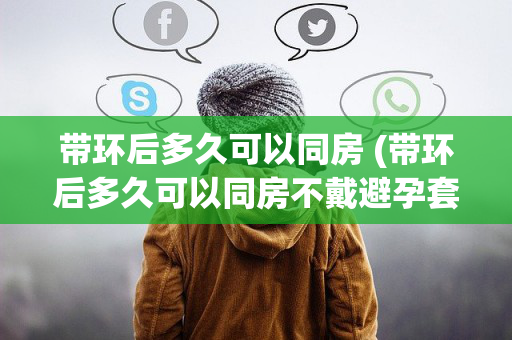 带环后多久可以同房 (带环后多久可以同房不戴避孕套)