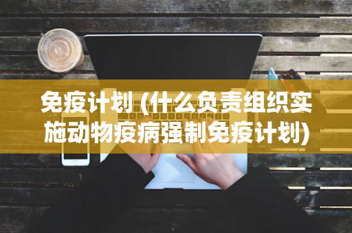 免疫计划 (什么负责组织实施动物疫病强制免疫计划)