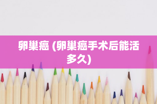 卵巢癌 (卵巢癌手术后能活多久)