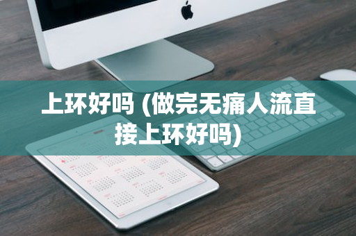 上环好吗 (做完无痛人流直接上环好吗)