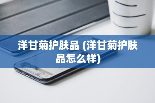 洋甘菊护肤品 (洋甘菊护肤品怎么样)