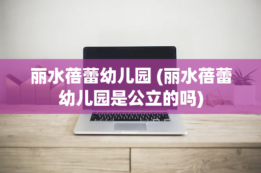 丽水蓓蕾幼儿园 (丽水蓓蕾幼儿园是公立的吗)