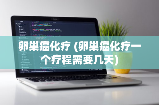 卵巢癌化疗 (卵巢癌化疗一个疗程需要几天)