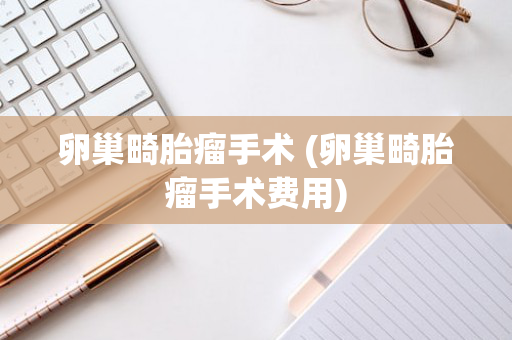卵巢畸胎瘤手术 (卵巢畸胎瘤手术费用)