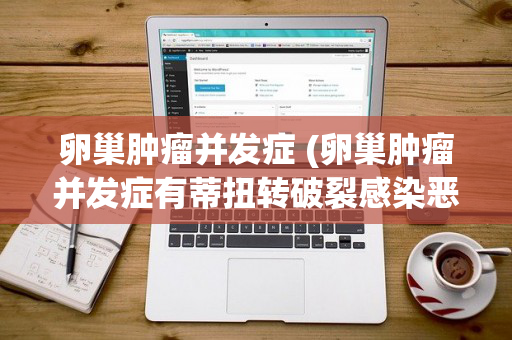 卵巢肿瘤并发症 (卵巢肿瘤并发症有蒂扭转破裂感染恶变)