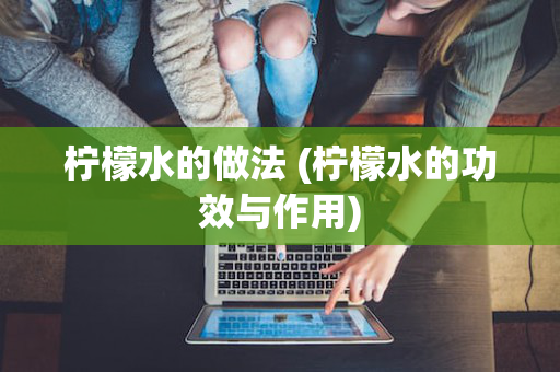 柠檬水的做法 (柠檬水的功效与作用)