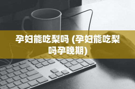孕妇能吃梨吗 (孕妇能吃梨吗孕晚期)