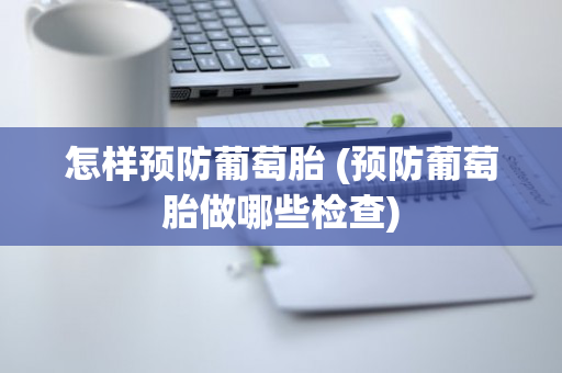 怎样预防葡萄胎 (预防葡萄胎做哪些检查)