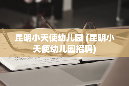 昆明小天使幼儿园 (昆明小天使幼儿园招聘)