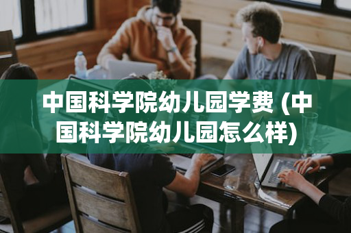 中国科学院幼儿园学费 (中国科学院幼儿园怎么样)
