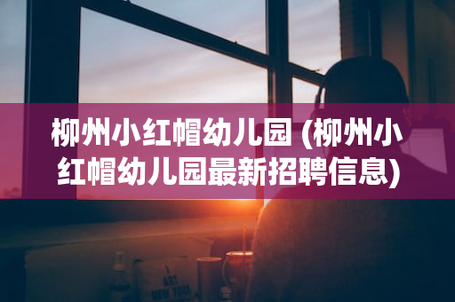 柳州小红帽幼儿园 (柳州小红帽幼儿园最新招聘信息)