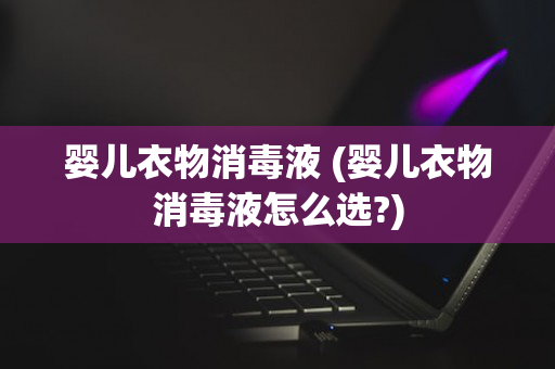 婴儿衣物消毒液 (婴儿衣物消毒液怎么选?)