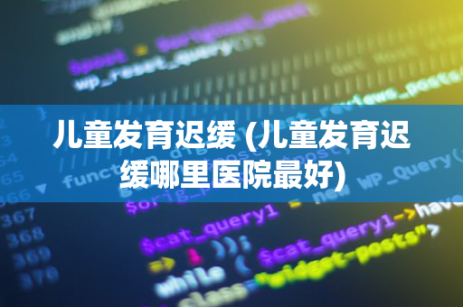 儿童发育迟缓 (儿童发育迟缓哪里医院最好)