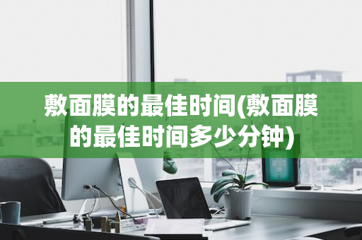 敷面膜的最佳时间(敷面膜的最佳时间多少分钟)