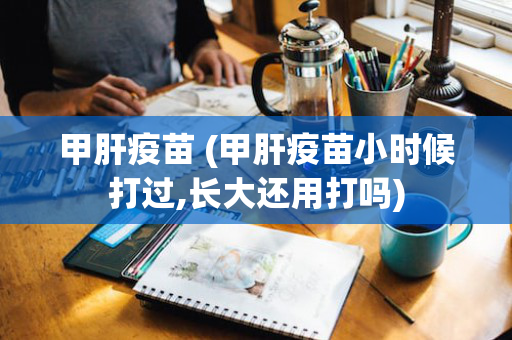 甲肝疫苗 (甲肝疫苗小时候打过,长大还用打吗)